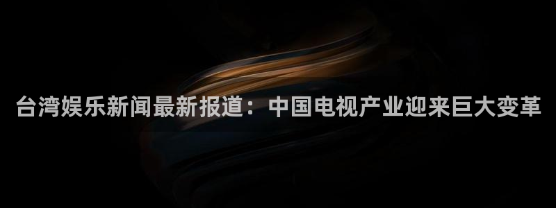 太阳成集团tyc9728：台湾娱乐新闻最新报道：中国电视产业迎来巨大变革
